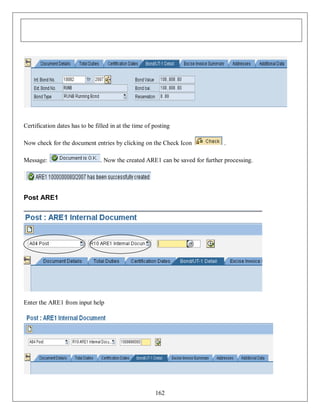 Certification dates has to be filled in at the time of posting
Now check for the document entries by clicking on the Check Icon
Message:

.

. Now the created ARE1 can be saved for further processing.

Post ARE1

Enter the ARE1 from input help

162

 