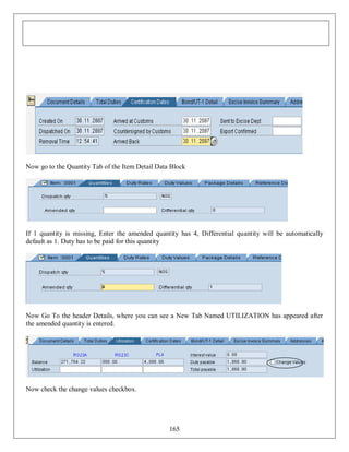 Now go to the Quantity Tab of the Item Detail Data Block

If 1 quantity is missing, Enter the amended quantity has 4, Differential quantity will be automatically
default as 1. Duty has to be paid for this quantity

Now Go To the header Details, where you can see a New Tab Named UTILIZATION has appeared after
the amended quantity is entered.

Now check the change values checkbox.

165

 