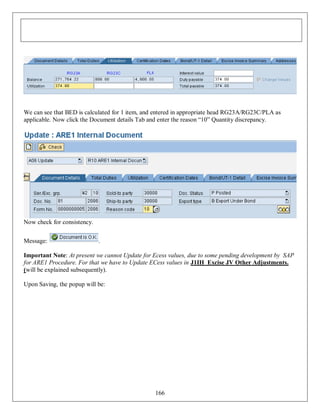 We can see that BED is calculated for 1 item, and entered in appropriate head RG23A/RG23C/PLA as
applicable. Now click the Document details Tab and enter the reason “10” Quantity discrepancy.

Now check for consistency.
Message:

.

Important Note: At present we cannot Update for Ecess values, due to some pending development by SAP
for ARE1 Procedure. For that we have to Update ECess values in J1IH Excise JV Other Adjustments.
(will be explained subsequently).
Upon Saving, the popup will be:

166

 