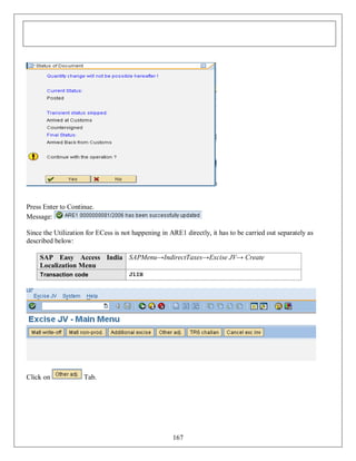 Press Enter to Continue.
Message:
Since the Utilization for ECess is not happening in ARE1 directly, it has to be carried out separately as
described below:
SAP Easy Access India SAPMenu→IndirectTaxes→Excise JV→ Create
Localization Menu
Transaction code

Click on

J1IH

Tab.

167

 