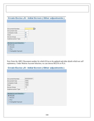 Now Enter the ARE1 Document number for which ECess to be updated and other details which are self
explanatory. Under Modvat Account Selection, we can choose RG23A or PLA.

168

 
