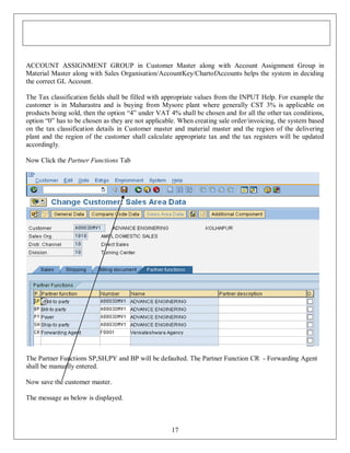 ACCOUNT ASSIGNMENT GROUP in Customer Master along with Account Assignment Group in
Material Master along with Sales Organisation/AccountKey/ChartofAccounts helps the system in deciding
the correct GL Account.
The Tax classification fields shall be filled with appropriate values from the INPUT Help. For example the
customer is in Maharastra and is buying from Mysore plant where generally CST 3% is applicable on
products being sold, then the option “4” under VAT 4% shall be chosen and for all the other tax conditions,
option “0” has to be chosen as they are not applicable. When creating sale order/invoicing, the system based
on the tax classification details in Customer master and material master and the region of the delivering
plant and the region of the customer shall calculate appropriate tax and the tax registers will be updated
accordingly.
Now Click the Partner Functions Tab

The Partner Functions SP,SH,PY and BP will be defaulted. The Partner Function CR - Forwarding Agent
shall be manually entered.
Now save the customer master.
The message as below is displayed.

17

 