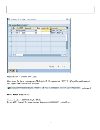 Press ENTER to continue and SAVE.
Once again the above popup comes, Modify the Dr GL Account as 13113930 – Cenvat Reversal account
and Press ENTER to continue. Message:
is displayed.

Print ARE1 Document
Transaction Code: J1IA101 Display Mode
Input: ARE1 Internal Document number for example 0000000081 created here.

172

 