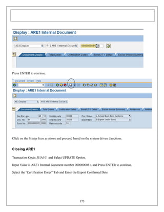 Press ENTER to continue.

Click on the Printer Icon as above and proceed based on the system driven directions.

Closing ARE1
Transaction Code: J1IA101 and Select UPDATE Option.
Input Value is ARE1 Internal document number 0000000081. and Press ENTER to continue.
Select the “Certification Dates” Tab and Enter the Export Confirmed Date

173

 