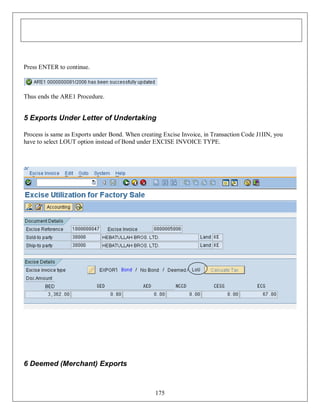 Press ENTER to continue.

Thus ends the ARE1 Procedure.

5 Exports Under Letter of Undertaking
Process is same as Exports under Bond. When creating Excise Invoice, in Transaction Code J1IIN, you
have to select LOUT option instead of Bond under EXCISE INVOICE TYPE.

6 Deemed (Merchant) Exports

175

 