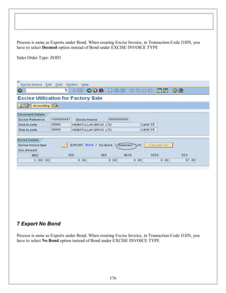 Process is same as Exports under Bond. When creating Excise Invoice, in Transaction Code J1IIN, you
have to select Deemed option instead of Bond under EXCISE INVOICE TYPE
Sales Order Type: ZOD1

7 Export No Bond
Process is same as Exports under Bond. When creating Excise Invoice, in Transaction Code J1IIN, you
have to select No Bond option instead of Bond under EXCISE INVOICE TYPE

176

 