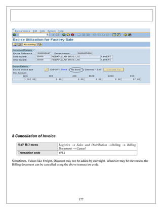 8 Cancellation of Invoice
SAP R/3 menu

Logistics  Sales and Distribution Billing  Billing
Document → Cancel

Transaction code

VF11

Sometimes, Values like Freight, Discount may not be added by oversight. Whatever may be the reason, the
Billing document can be cancelled using the above transaction code.

177

 