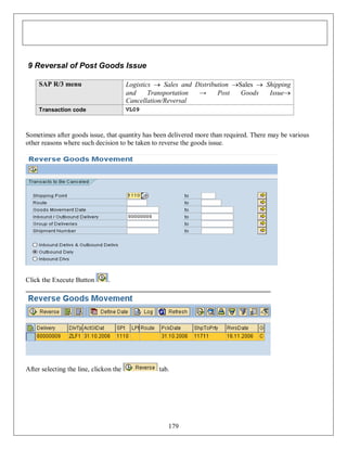 9 Reversal of Post Goods Issue
SAP R/3 menu

Logistics  Sales and Distribution Sales  Shipping
and
Transportation
→
Post
Goods
Issue
Cancellation/Reversal

Transaction code

VL09

Sometimes after goods issue, that quantity has been delivered more than required. There may be various
other reasons where such decision to be taken to reverse the goods issue.

Click the Execute Button

.

After selecting the line, clickon the

tab.

179

 