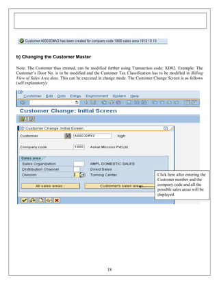 b) Changing the Customer Master
Note: The Customer thus created, can be modified further using Transaction code: XD02. Example: The
Customer’s Door No. is to be modified and the Customer Tax Classification has to be modified in Billing
View of Sales Area data. This can be executed in change mode. The Customer Change Screen is as follows
(self explanatory):

Click here after entering the
Customer number and the
company code and all the
possible sales areas will be
displayed.

18

 