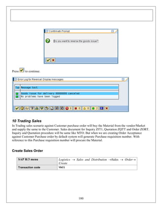 Press

to continue.

10 Trading Sales
In Trading sales scenario against Customer purchase order will buy the Material from the vendor/Market
and supply the same to the Customer. Sales document for Inquiry ZIT1, Quotation ZQTT and Order ZORT.
Inquiry and Quotation procedure will be same like MTO. But when we are creating Order Acceptance
against Customer Purchase order by default system will generate Purchase requisition number. With
reference to this Purchase requisition number will procure the Material.

Create Sales Order
SAP R/3 menu

Logistics  Sales and Distribution Sales  Order
Create

Transaction code

VA01

180

 