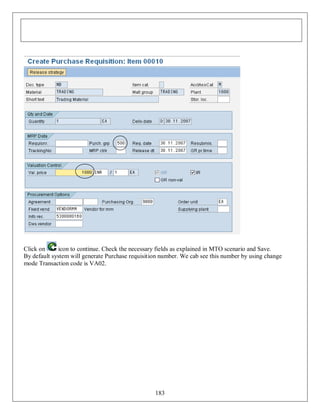 Click on
icon to continue. Check the necessary fields as explained in MTO scenario and Save.
By default system will generate Purchase requisition number. We cab see this number by using change
mode Transaction code is VA02.

183

 