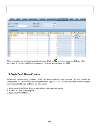 Now you can see the purchase requisition number. Click on
icon on to come out. Balance other
procedure like delivery, Billing document and Excise invoice are same like MTO.

11 Credit/Debit Memo Process
In Business there are many situations Debit/Credit Memo are issued o the customer. We shall consider an
example that is a situation may arise where the items supplied to the Customer, may be Customer asked to
make payment of freight and insist for debit memo.
a. Creation of Debit Memo Request with reference to respective invoice
b. Release of Debit Memo request
c. Creation of Debit Memo.

185

 