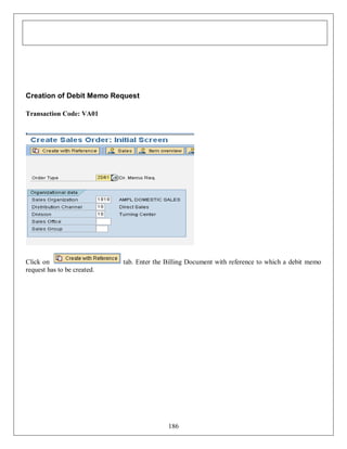 Creation of Debit Memo Request
Transaction Code: VA01

Click on
request has to be created.

tab. Enter the Billing Document with reference to which a debit memo

186

 