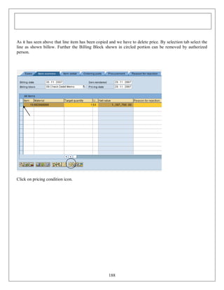 As it has seen above that line item has been copied and we have to delete price. By selection tab select the
line as shown billow. Further the Billing Block shown in circled portion can be removed by authorized
person.

Click on pricing condition icon.

188

 