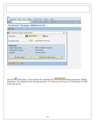 Click the
button above. Enter the Door No. and Select the
button and then the “Billing
Documents” Tab. Modify the Tax Classification from “0”( Nil Excise, Nil Tax) to “2”( Full Excis,3% CST)
as the case may be.

19

 