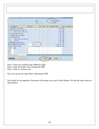 Step 1: Select the condition type ZHD0 for fright
Step 2: Enter the freight value example Rs.5000
Step 3: Click on Activate icon
Now you can see net value field is showing Rs.5000

Now check for incompletion. Document will prompt you to give Order Reason. Provide the order reason as
shown below:

192

 