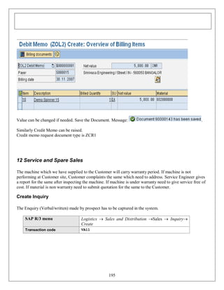 Value can be changed if needed. Save the Document. Message:

.

Similarly Credit Memo can be raised.
Credit memo request document type is ZCR1

12 Service and Spare Sales
The machine which we have supplied to the Customer will carry warranty period. If machine is not
performing at Customer site, Customer complaints the same which need to address. Service Engineer gives
a report for the same after inspecting the machine. If machine is under warranty need to give service free of
cost. If material is non warranty need to submit quotation for the same to the Customer.

Create Inquiry
The Enquiry (Verbal/written) made by prospect has to be captured in the system.
SAP R/3 menu

Logistics  Sales and Distribution Sales  Inquiry
Create

Transaction code

VA11

195

 