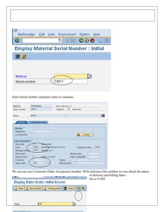 Enter Serial number and press enter to continue.

We can see now Customer Order Acceptance number. With reference this number we can check the status
of delivery and billing dates.
Go to VA03

198

 