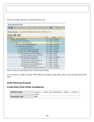 Enter OA number and click on document flow icon.

Now we can see entire history flow of this serial number.
Let us assume it is under warranty. With reference to Inquiry create sales order to issue the spare part for the
same.

Under Warranty Scenario
Create Sales Order (Order Acceptance)
SAP R/3 menu

Logistics  Sales and Distribution Sales  Order
Create

Transaction code

VA01

199

 
