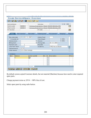 By default system copied Customer details, but not material (Machine) because here need to enter required
spare parts.
Change payment terms as: ST16 – 100% free of cost.
Select spare parts by using radio button.

200

 