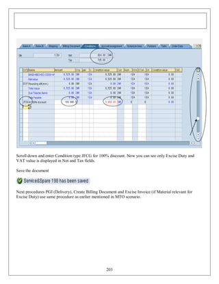 Scroll down and enter Condition type JFCG for 100% discount. Now you can see only Excise Duty and
VAT value is displayed in Net and Tax fields.
Save the document

Next procedures PGI (Delivery), Create Billing Document and Excise Invoice (if Material relevant for
Excise Duty) use same procedure as earlier mentioned in MTO scenario.

203

 