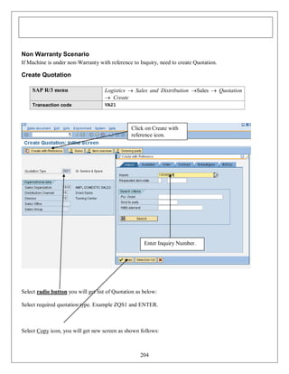 Non Warranty Scenario
If Machine is under non-Warranty with reference to Inquiry, need to create Quotation.

Create Quotation
SAP R/3 menu

Logistics  Sales and Distribution Sales  Quotation
 Create

Transaction code

VA21

Click on Create with
reference icon.

Enter Inquiry Number.

Select radio button you will get list of Quotation as below:
Select required quotation type. Example ZQS1 and ENTER.

Select Copy icon, you will get new screen as shown follows:

204

 