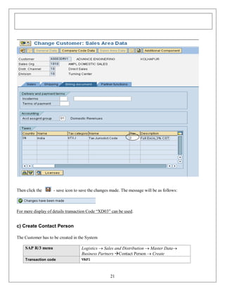 Then click the

- save icon to save the changes made. The message will be as follows:

For mere display of details transaction Code “XD03” can be used.

c) Create Contact Person
The Customer has to be created in the System
SAP R/3 menu

Logistics  Sales and Distribution  Master Data
Business Partners Contact Person  Create

Transaction code

VAP1

21

 