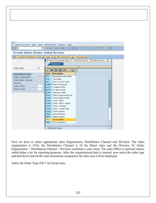 First we have to select appropriate sales Organization, Distribution Channel and Division. The Sales
organization is 1810, the Distribution Channel is 10 for Direct sales and the Division 10. (Sales
Organization + Distribution Channel + Division constitute a sales area). The sales Office is optional entries
which helps a lot for reporting purposes. After the organizational data is entered, now select the order type
and drill down and all the sales documents assigned to the sales area will be displayed.
Select the Order Type ZSC1 for Scrap sales.

215

 