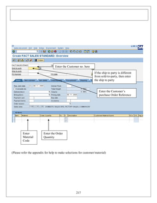 Enter the Customer no. here
If the ship to party is different
from sold-to-party, then enter
the ship to party

Enter the Customer’s
purchase Order Reference

Enter
Material
Code

Enter the Order
Quantity

(Please refer the appendix for help to make selections for customer/material)

217

 