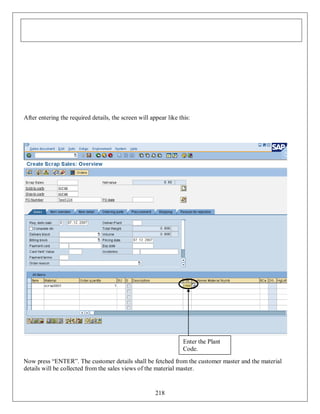 After entering the required details, the screen will appear like this:

Enter the Plant
Code.
Now press “ENTER”. The customer details shall be fetched from the customer master and the material
details will be collected from the sales views of the material master.

218

 
