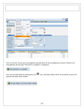 Now in overview screen, go to Incompletion log and check for the incompletion as shown. If there is no
incompletion, the message “Document is complete” is displayed.

Now save the Sale Order by clicking the save
generate the Sales Order number.

icon. The Sales Order will be saved and the system will

223

 