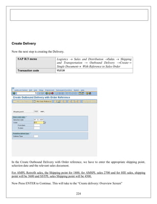 Create Delivery
Now the next step is creating the Delivery.
SAP R/3 menu

Logistics  Sales and Distribution Sales  Shipping
and Transportation → Outbound Delivery →Create→
Single Document With Reference to Sales Order

Transaction code

VL01N

In the Create Outbound Delivery with Order reference, we have to enter the appropriate shipping point,
selection date and the relevant sales document.
For AMPL Retrofit sales, the Shipping point for 1800, for AMSPL sales 2700 and for HIE sales, shipping
point will be 3600 and SSTPL sales Shipping point will be 4500.
Now Press ENTER to Continue. This will take to the “Create delivery: Overview Screen”
224

 