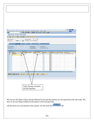 Enter Storage Location
& Pick Quantity

We can see the Ship to Party and the Material Code and the quantity are all copied from the sale order. We
have to do one thing in Delivery Document a) Post Goods Issue.
All the items are to be picked in the system. For this click the

225

tab.

 