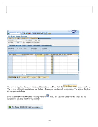 The system says that the goods movement has not started. Now click the
as shown above.
The system will do the goods issue and Delivery Document Number will be generated. The system displays
the message as follows:
Now save the Delivery Order by clicking the save
system will generate the Delivery number.

icon. The Delivery Order will be saved and the

226

 