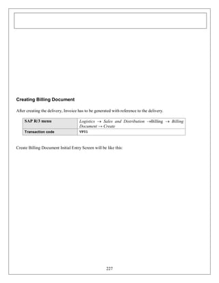 Creating Billing Document
After creating the delivery, Invoice has to be generated with reference to the delivery.
SAP R/3 menu

Logistics  Sales and Distribution Billing  Billing
Document → Create

Transaction code

VF01

Create Billing Document Initial Entry Screen will be like this:

227

 
