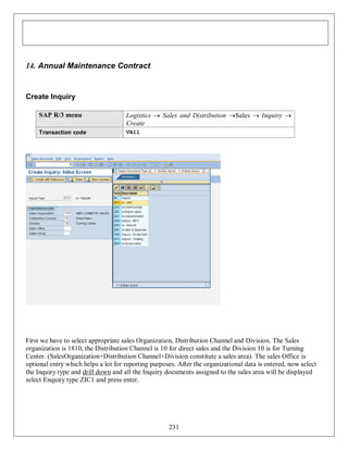14. Annual Maintenance Contract

Create Inquiry
SAP R/3 menu

Logistics  Sales and Distribution Sales  Inquiry 
Create

Transaction code

VA11

First we have to select appropriate sales Organization, Distribution Channel and Division. The Sales
organization is 1810, the Distribution Channel is 10 for direct sales and the Division 10 is for Turning
Center. (SalesOrganization+Distribution Channel+Division constitute a sales area). The sales Office is
optional entry which helps a lot for reporting purposes. After the organizational data is entered, now select
the Inquiry type and drill down and all the Inquiry documents assigned to the sales area will be displayed
select Enquiry type ZIC1 and press enter.

231

 