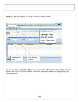 Now press ENTER to continue. The Overview screen will be as follows:

Enter Customer No.
If the ship-to party is
different from sold-toparty, then enter the
ship-to party

Inquiry Validity needs
to enter

Enter Material
Code

Enter Material
quantity

The customer details shall be fetched from the customer master and the material details will be collected
from the sales views of the material master. The pricing details will flow from the appropriate pricing
condition records.

232

 