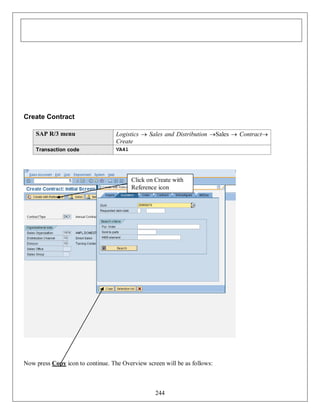 Create Contract
SAP R/3 menu

Logistics  Sales and Distribution Sales  Contract
Create

Transaction code

VA41

Click on Create with
Reference icon

Now press Copy icon to continue. The Overview screen will be as follows:

244

 