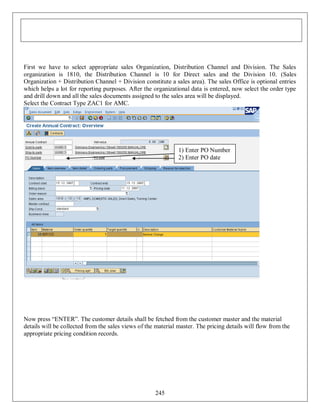 First we have to select appropriate sales Organization, Distribution Channel and Division. The Sales
organization is 1810, the Distribution Channel is 10 for Direct sales and the Division 10. (Sales
Organization + Distribution Channel + Division constitute a sales area). The sales Office is optional entries
which helps a lot for reporting purposes. After the organizational data is entered, now select the order type
and drill down and all the sales documents assigned to the sales area will be displayed.
Select the Contract Type ZAC1 for AMC.

1) Enter PO Number
2) Enter PO date

Now press “ENTER”. The customer details shall be fetched from the customer master and the material
details will be collected from the sales views of the material master. The pricing details will flow from the
appropriate pricing condition records.

245

 