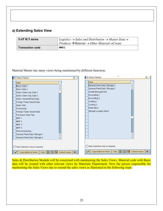 a) Extending Sales View
SAP R/3 menu

Logistics  Sales and Distribution  Master Data
Products Material  Other MaterialCreate

Transaction code

MM01

Material Master has many views being maintained by different functions.

Sales & Distribution Module will be concerned with maintaining the Sales Views. Material code with Basic
data will be created with other relevant views by Materials Department. Now the person responsible for
maintaining the Sales Views has to extend the sales views as illustrated in the following steps:

25

 
