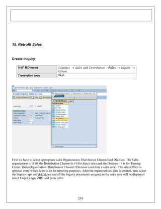 15. Retrofit Sales

Create Inquiry
SAP R/3 menu

Logistics  Sales and Distribution Sales  Inquiry 
Create

Transaction code

VA11

First we have to select appropriate sales Organization, Distribution Channel and Division. The Sales
organization is 1810, the Distribution Channel is 10 for direct sales and the Division 10 is for Turning
Center. (SalesOrganization+Distribution Channel+Division constitute a sales area). The sales Office is
optional entry which helps a lot for reporting purposes. After the organizational data is entered, now select
the Inquiry type and drill down and all the Inquiry documents assigned to the sales area will be displayed
select Enquiry type ZIR1 and press enter.

254

 