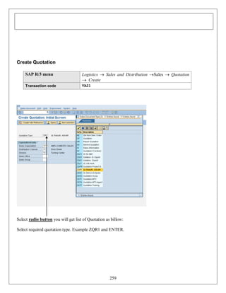 Create Quotation
SAP R/3 menu

Logistics  Sales and Distribution Sales  Quotation
 Create

Transaction code

VA21

Select radio button you will get list of Quotation as billow:
Select required quotation type. Example ZQR1 and ENTER.

259

 