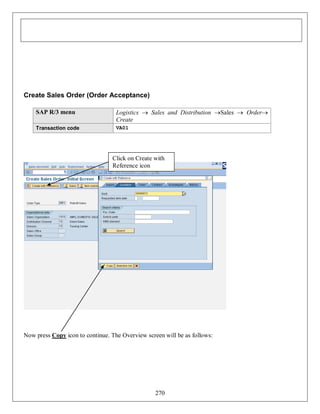 Create Sales Order (Order Acceptance)
SAP R/3 menu

Logistics  Sales and Distribution Sales  Order
Create

Transaction code

VA01

Click on Create with
Reference icon

Now press Copy icon to continue. The Overview screen will be as follows:

270

 