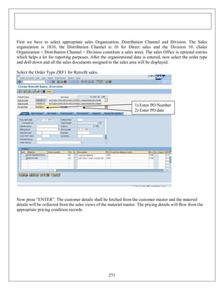 First we have to select appropriate sales Organization, Distribution Channel and Division. The Sales
organization is 1810, the Distribution Channel is 10 for Direct sales and the Division 10. (Sales
Organization + Distribution Channel + Division constitute a sales area). The sales Office is optional entries
which helps a lot for reporting purposes. After the organizational data is entered, now select the order type
and drill down and all the sales documents assigned to the sales area will be displayed.
Select the Order Type ZRF1 for Retrofit sales.

1) Enter PO Number
2) Enter PO date

Now press “ENTER”. The customer details shall be fetched from the customer master and the material
details will be collected from the sales views of the material master. The pricing details will flow from the
appropriate pricing condition records.

271

 