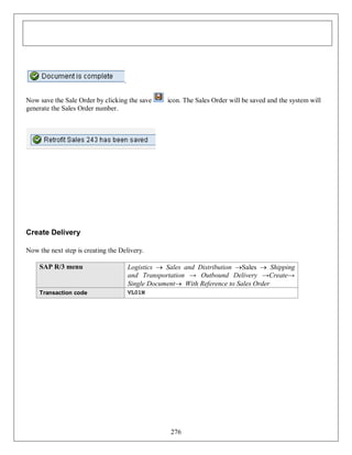 .
Now save the Sale Order by clicking the save
generate the Sales Order number.

icon. The Sales Order will be saved and the system will

Create Delivery
Now the next step is creating the Delivery.
SAP R/3 menu

Logistics  Sales and Distribution Sales  Shipping
and Transportation → Outbound Delivery →Create→
Single Document With Reference to Sales Order

Transaction code

VL01N

276

 