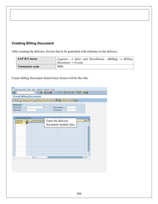 Creating Billing Document
After creating the delivery, Invoice has to be generated with reference to the delivery.
SAP R/3 menu

Logistics  Sales and Distribution Billing  Billing
Document → Create

Transaction code

VF01

Create Billing Document Initial Entry Screen will be like this:

Enter the delivery
document number here

280

 