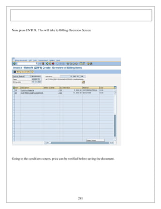 Now press ENTER. This will take to Billing Overview Screen

Going to the conditions screen, price can be verified before saving the document.

281

 