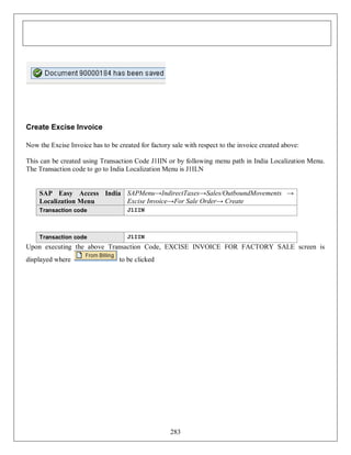 Create Excise Invoice
Now the Excise Invoice has to be created for factory sale with respect to the invoice created above:
This can be created using Transaction Code J1IIN or by following menu path in India Localization Menu.
The Transaction code to go to India Localization Menu is J1ILN
SAP Easy Access India SAPMenu→IndirectTaxes→Sales/OutboundMovements →
Excise Invoice→For Sale Order→ Create
Localization Menu
Transaction code

J1IIN

Transaction code

J1IIN

Upon executing the above Transaction Code, EXCISE INVOICE FOR FACTORY SALE screen is
displayed where

to be clicked

283

 