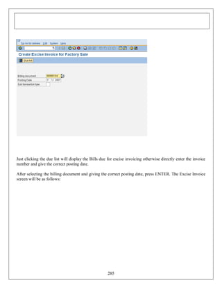 Just clicking the due list will display the Bills due for excise invoicing otherwise directly enter the invoice
number and give the correct posting date.
After selecting the billing document and giving the correct posting date, press ENTER. The Excise Invoice
screen will be as follows:

285

 