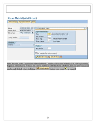 Enter the Plant, Sales Organization and Distribution Channel for which the material to be created(extended).
Repeated entries has to be made for various materials with the above selections, then the above selection
can be made default values by hitting

button. Now press

29

to proceed.

 